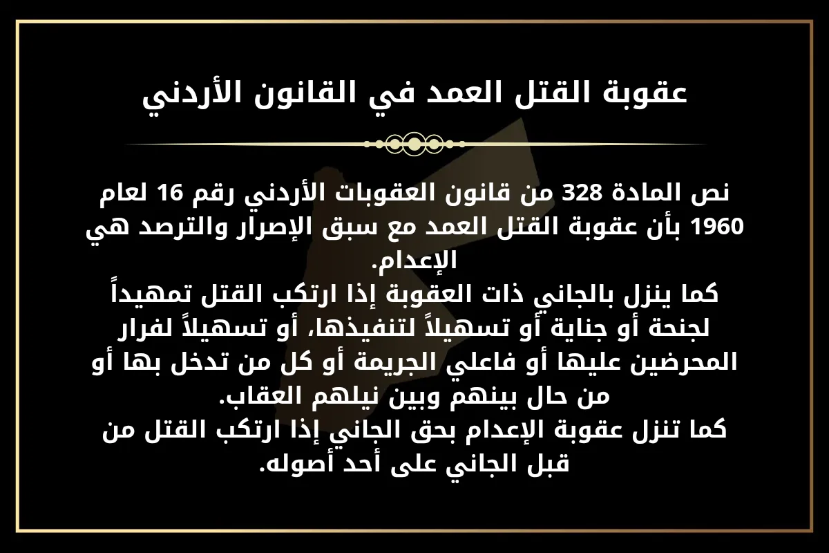 عقوبة القتل العمد في القانون الاردني نص المادة 328 من قانون العقوبات الأردني رقم 16 لعام 1960 بأن عقوبة القتل العمد مع سبق الإصرار والترصد هي الإعدام. كما ينزل بالجاني ذات العقوبة إذا ارتكب القتل تمهيداً لجنحة أو جناية أو تسهيلاً لتنفيذها، أو تسهيلاً لفرار المحرضين عليها أو فاعلي الجريمة أو كل من تدخل بها أو من حال بينهم وبين نيلهم العقاب. كما تنزل عقوبة الإعدام بحق الجاني إذا ارتكب القتل من قبل الجاني على أحد أصوله.