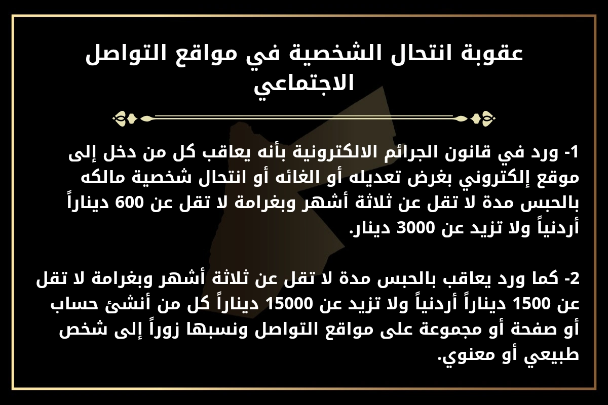 عقوبة انتحال الشخصية في مواقع التواصل الاجتماعي.
1- ورد في قانون الجرائم الالكترونية بأنه يعاقب كل من دخل إلى موقع إلكتروني بغرض تعديله أو الغائه أو انتحال شخصية مالكه بالحبس مدة لا تقل عن ثلاثة أشهر وبغرامة لا تقل عن 600 ديناراً أردنياً ولا تزيد عن 3000 دينار.
2- كما ورد يعاقب بالحبس مدة لا تقل عن ثلاثة أشهر وبغرامة لا تقل عن 1500 ديناراً أردنياً ولا تزيد عن 15000 ديناراً كل من أنشئ حساب أو صفحة أو مجموعة على مواقع التواصل ونسبها زوراً إلى شخص طبيعي أو معنوي.