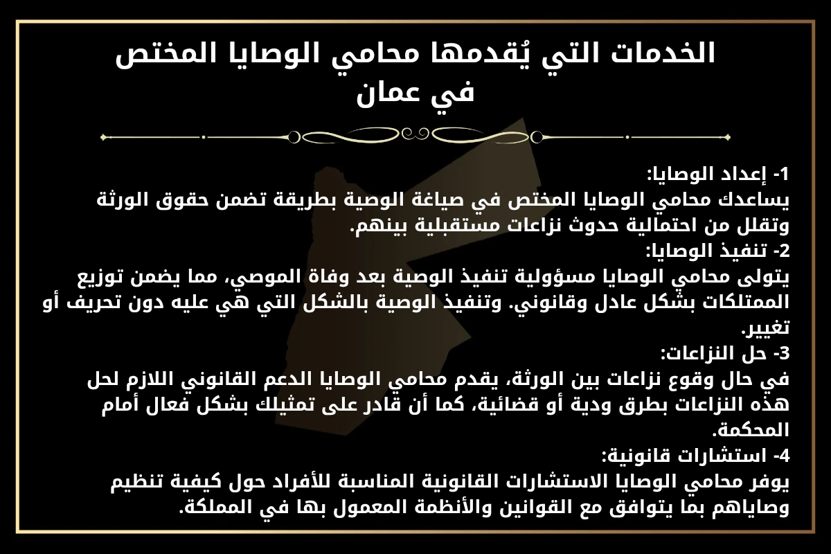 الخدمات التي يُقدمها محامي الوصايا المختص في عمان.
1- إعداد الوصايا:
يساعدك محامي الوصايا المختص في صياغة الوصية بطريقة تضمن حقوق الورثة وتقلل من احتمالية حدوث نزاعات مستقبلية بينهم.
2- تنفيذ الوصايا:
يتولى محامي الوصايا مسؤولية تنفيذ الوصية بعد وفاة الموصي، مما يضمن توزيع الممتلكات بشكل عادل وقانوني. وتنفيذ الوصية بالشكل التي هي عليه دون تحريف أو تغيير.
3- حل النزاعات:
في حال وقوع نزاعات بين الورثة، يقدم محامي الوصايا الدعم القانوني اللازم لحل هذه النزاعات بطرق ودية أو قضائية، كما أن قادر على تمثيلك بشكل فعال أمام المحكمة.
4- استشارات قانونية:
يوفر محامي الوصايا الاستشارات القانونية المناسبة للأفراد حول كيفية تنظيم وصاياهم بما يتوافق مع القوانين والأنظمة المعمول بها في المملكة.