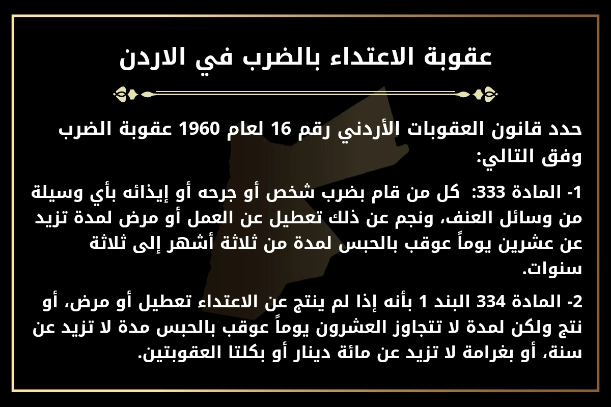 عقوبة الاعتداء بالضرب في الاردن.
حدد قانون العقوبات الأردني رقم 16 لعام 1960 عقوبة الضرب وفق التالي:
1- المادة 333:  كل من قام بضرب شخص أو جرحه أو إيذائه بأي وسيلة من وسائل العنف، ونجم عن ذلك تعطيل عن العمل أو مرض لمدة تزيد عن عشرين يوماً عوقب بالحبس لمدة من ثلاثة أشهر إلى ثلاثة سنوات.
2- المادة 334 البند 1 بأنه إذا لم ينتج عن الاعتداء تعطيل أو مرض، أو نتج ولكن لمدة لا تتجاوز العشرون يوماً عوقب بالحبس مدة لا تزيد عن سنة، أو بغرامة لا تزيد عن مائة دينار أو بكلتا العقوبتين.