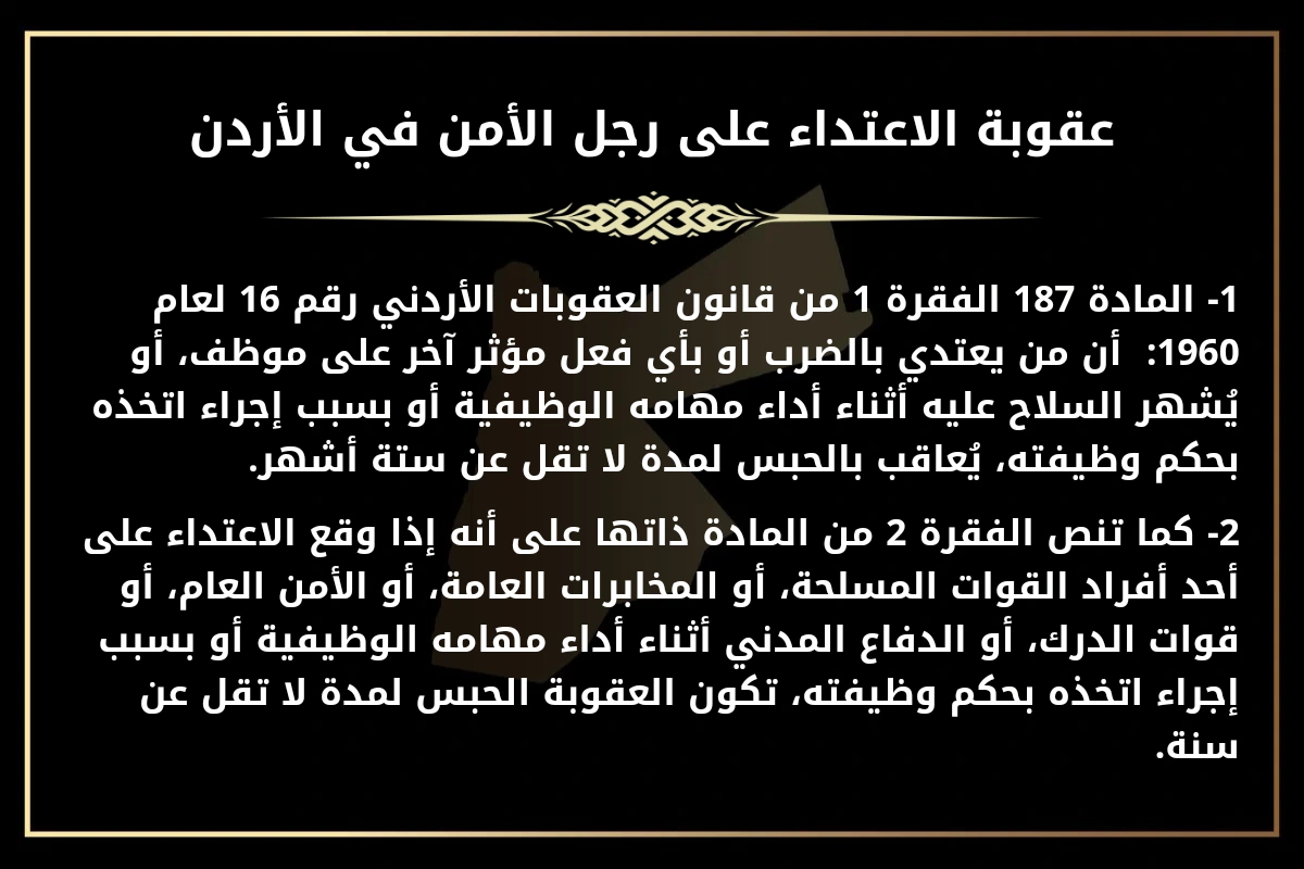 عقوبة الاعتداء على رجل الأمن في الأردن.
1- المادة 187 الفقرة 1 من قانون العقوبات الأردني رقم 16 لعام 1960:  أن من يعتدي بالضرب أو بأي فعل مؤثر آخر على موظف، أو يُشهر السلاح عليه أثناء أداء مهامه الوظيفية أو بسبب إجراء اتخذه بحكم وظيفته، يُعاقب بالحبس لمدة لا تقل عن ستة أشهر.
2- كما تنص الفقرة 2 من المادة ذاتها على أنه إذا وقع الاعتداء على أحد أفراد القوات المسلحة، أو المخابرات العامة، أو الأمن العام، أو قوات الدرك، أو الدفاع المدني أثناء أداء مهامه الوظيفية أو بسبب إجراء اتخذه بحكم وظيفته، تكون العقوبة الحبس لمدة لا تقل عن سنة.