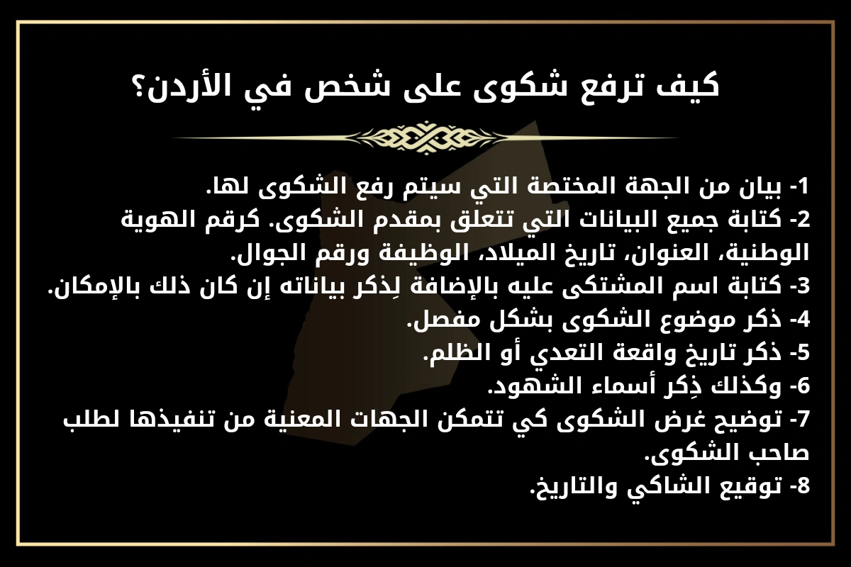 كيف ترفع شكوى على شخص في الأردن؟
1- بيان من الجهة المختصة التي سيتم رفع الشكوى لها.
2- كتابة جميع البيانات التي تتعلق بمقدم الشكوى. كرقم الهوية الوطنية، العنوان، تاريخ الميلاد، الوظيفة ورقم الجوال.
3- كتابة اسم المشتكى عليه بالإضافة لِذكر بياناته إن كان ذلك بالإمكان.
4- ذكر موضوع الشكوى بشكل مفصل.
5- ذكر تاريخ واقعة التعدي أو الظلم.
6- وكذلك ذِكر أسماء الشهود.
7- توضيح غرض الشكوى كي تتمكن الجهات المعنية من تنفيذها لطلب صاحب الشكوى.
8- توقيع الشاكي والتاريخ.