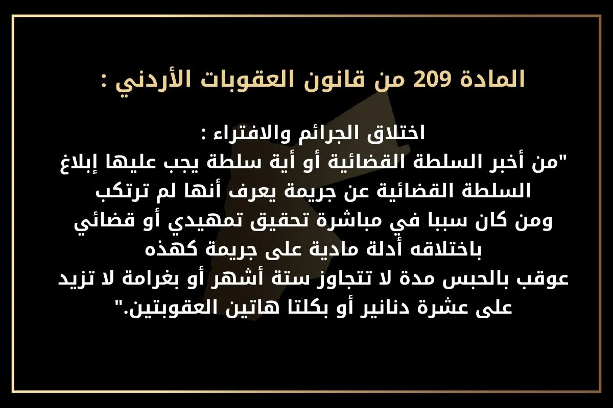 حيث جاء في النص القانوني للمادة 209 من قانون العقوبات الأردني ما يلي: من أخبر السلطة القضائية أو أية سلطة يجب عليها إبلاغ السلطة القضائية عن جريمة يعرف أنها لم ترتكب، ومن كان سببا في مباشرة تحقيق تمهيدي أو قضائي باختلاقه أدلة مادية على جريمة كهذه، عوقب بالحبس مدة لا تتجاوز ستة أشهر أو بغرامة لا تزيد على عشرة دنانير أو بكلتا هاتين العقوبتين.