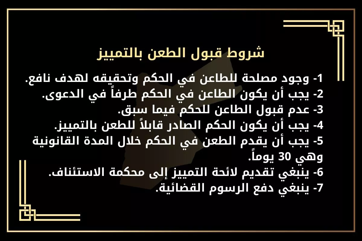 شروط قبول الطعن بالتمييز
1- وجود مصلحة للطاعن في الحكم وتحقيقه لهدف نافع.
2- يجب أن يكون الطاعن في الحكم طرفاً في الدعوى.
3- عدم قبول الطاعن للحكم فيما سبق.
4- يجب أن يكون الحكم الصادر قابلاً للطعن بالتمييز.
5- يجب أن يقدم الطعن في الحكم خلال المدة القانونية وهي 30 يوماً.
6- ينبغي تقديم لائحة التمييز إلى محكمة الاستئناف.
7- ينبغي دفع الرسوم القضائية.