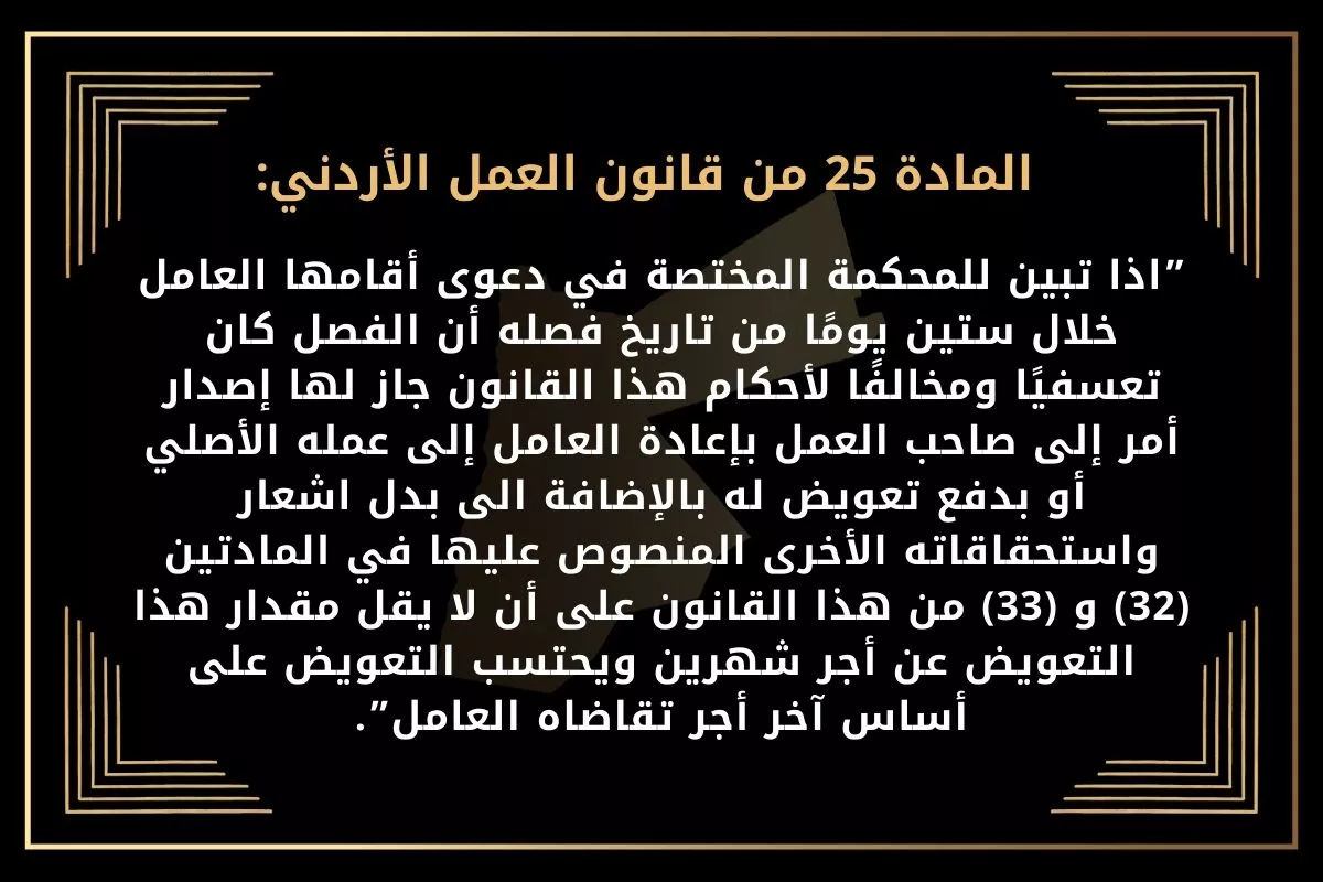 المادة 25 من قانون العمل الأردني:”اذا تبين للمحكمة المختصة في دعوى أقامها العامل خلال ستين يومًا من تاريخ فصله أن الفصل كان تعسفيًا ومخالفًا لأحكام هذا القانون جاز لها إصدار أمر إلى صاحب العمل. بإعادة العامل إلى عمله الأصلي أو بدفع تعويض له بالإضافة الى بدل اشعار واستحقاقاته الأخرى المنصوص عليها في المادتين (32) و (33) من هذا القانون على أن لا يقل مقدار هذا التعويض عن أجر شهرين ويحتسب التعويض على أساس آخر أجر تقاضاه العامل”.