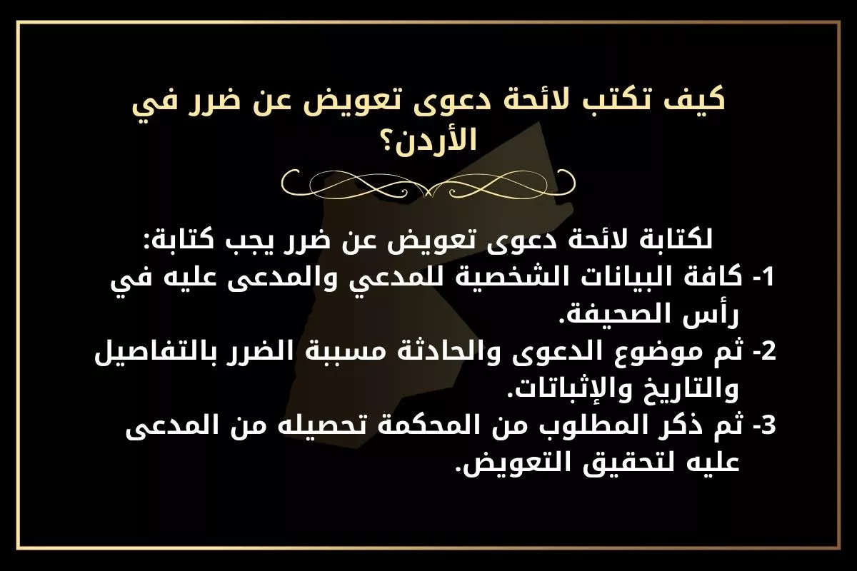 كيف تكتب لائحة دعوى تعويض عن ضرر في الأردن؟ لكتابة لائحة دعوى تعويض عن ضرر يجب كتابة: 1- كافة البيانات الشخصية للمدعي والمدعى عليه في رأس الصحيفة. 2- ثم موضوع الدعوى والحادثة مسببة الضرر بالتفاصيل والتاريخ والإثباتات. 3- ثم ذكر المطلوب من المحكمة تحصيله من المدعى عليه لتحقيق التعويض.