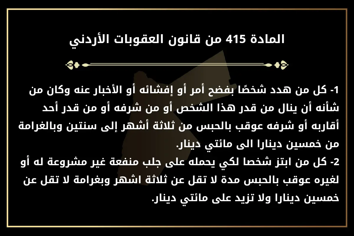 تنص المادة 415 من قانون العقوبات الأردني على:1- كل من هدد شخصًا بفضح أمر أو إفشائه أو الأخبار عنه وكان من شأنه أن ينال من قدر هذا الشخص أو من شرفه أو من قدر أحد أقاربه أو شرفه عوقب بالحبس من ثلاثة أشهر إلى سنتين وبالغرامة من خمسين دينارا الى مائتي دينار.2- كل من ابتز شخصا لكي يحمله على جلب منفعة غير مشروعة له أو لغيره عوقب بالحبس مدة لا تقل عن ثلاثة اشهر وبغرامة لا تقل عن خمسين دينارا ولا تزيد على مائتي دينار.