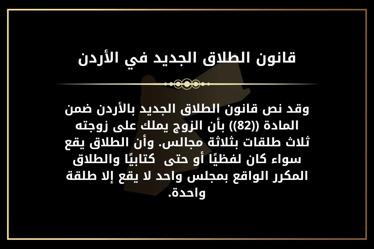 قانون الطلاق الجديد في الأردن وقد نص قانون الطلاق الجديد بالأردن ضمن المادة ((82)) بأن الزوج يملك على زوجته ثلاث طلقات بثلاثة مجالس. وأن الطلاق يقع سواء كان لفظيًا أو حتى  كتابيًا والطلاق المكرر الواقع بمجلس واحد لا يقع إلا طلقة واحدة.