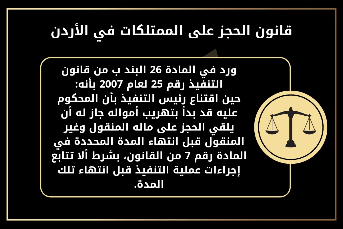 قانون الحجز على الممتلكات في الأردن.ورد في المادة 26 البند ب من قانون التنفيذ رقم 25 لعام 2007 بأنه:
حين اقتناع رئيس التنفيذ بأن المحكوم عليه قد بدأ بتهريب أمواله جاز له أن يلقي الحجز على ماله المنقول وغير المنقول قبل انتهاء المدة المحددة في المادة رقم 7 من القانون، بشرط ألا تتابع إجراءات عملية التنفيذ قبل انتهاء تلك المدة.