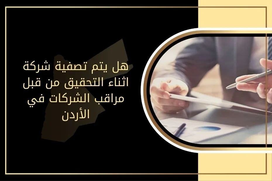 هل يتم تصفية شركة اثناء التحقيق من قبل مراقب الشركات في الأردن